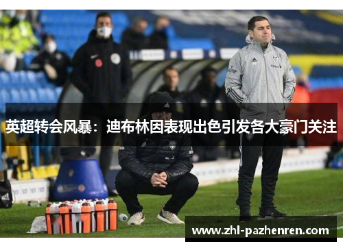 英超转会风暴：迪布林因表现出色引发各大豪门关注