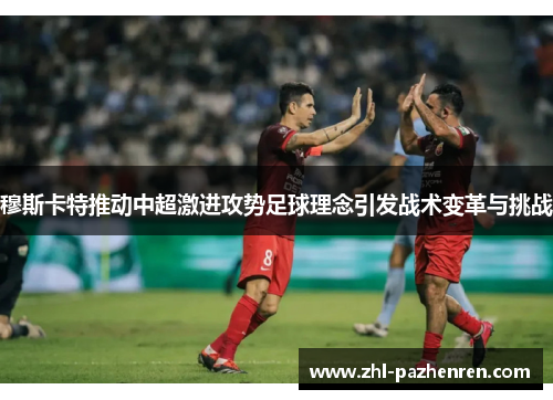 穆斯卡特推动中超激进攻势足球理念引发战术变革与挑战 穆斯卡特推动中超激进攻势足球理念引发战术变革与挑战